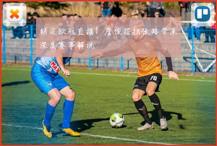 锁定欧冠直播！詹俊搭档张路带来深度赛事解说