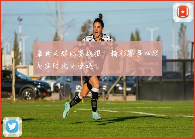 最新足球比赛战报：精彩赛事回顾与实时比分速递