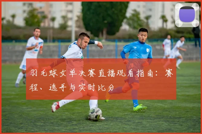 羽毛球女单决赛直播观看指南：赛程、选手与实时比分