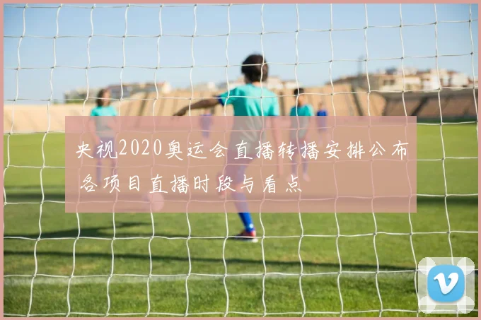 央视2020奥运会直播转播安排公布 各项目直播时段与看点