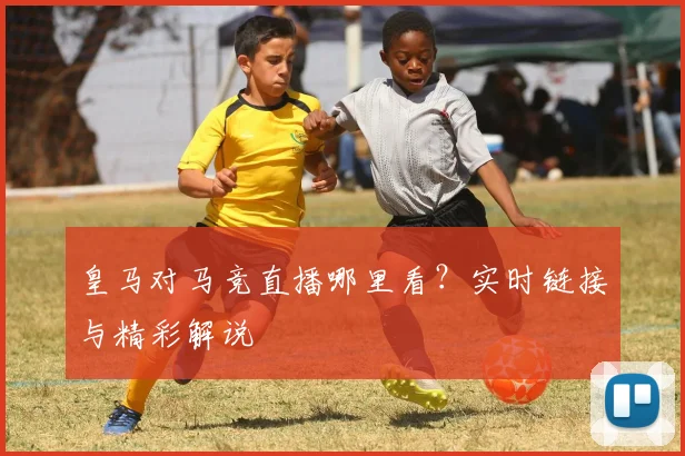 皇马对马竞直播哪里看？实时链接与精彩解说