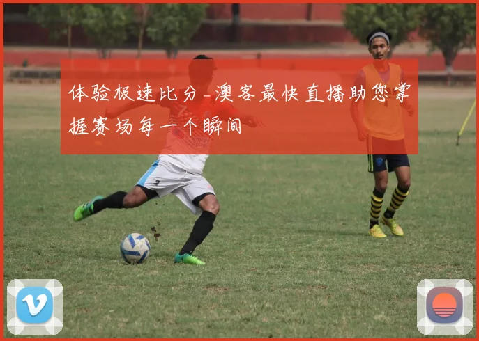体验极速比分_澳客最快直播助您掌握赛场每一个瞬间