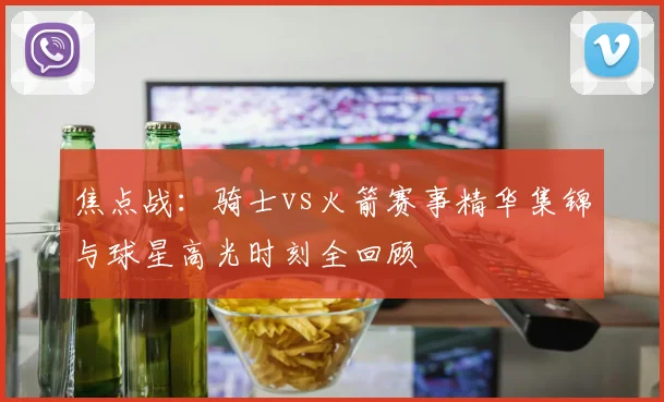 焦点战:骑士vs火箭赛事精华集锦与球星高光时刻全回顾