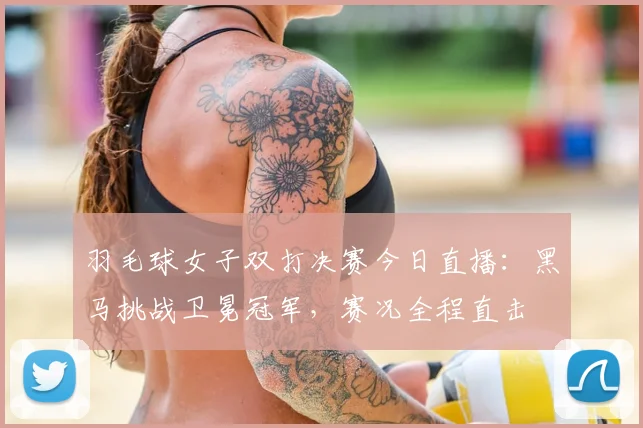 羽毛球女子双打决赛今日直播：黑马挑战卫冕冠军，赛况全程直击