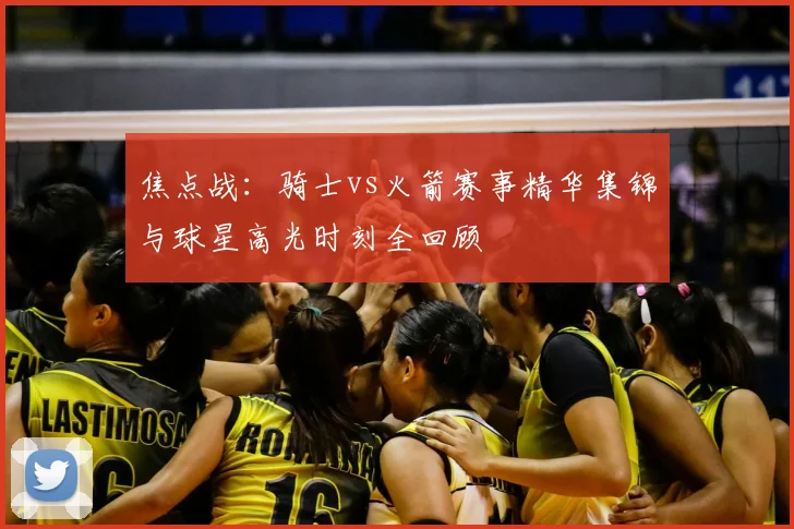 焦点战：骑士vs火箭赛事精华集锦与球星高光时刻全回顾