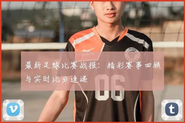 最新足球比赛战报：精彩赛事回顾与实时比分速递