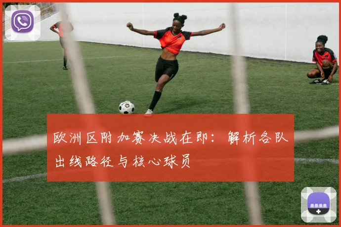 欧洲区附加赛决战在即：解析各队出线路径与核心球员