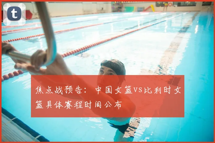焦点战预告:中国女篮vs比利时女篮具体赛程时间公布