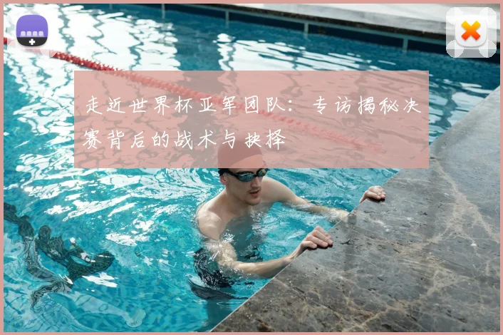走近世界杯亚军团队：专访揭秘决赛背后的战术与抉择