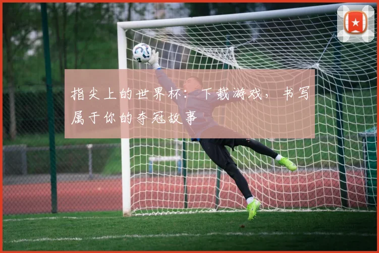 指尖上的世界杯：下载游戏，书写属于你的夺冠故事