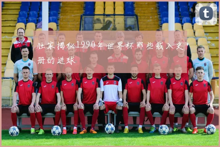 独家揭秘1990年世界杯那些载入史册的进球