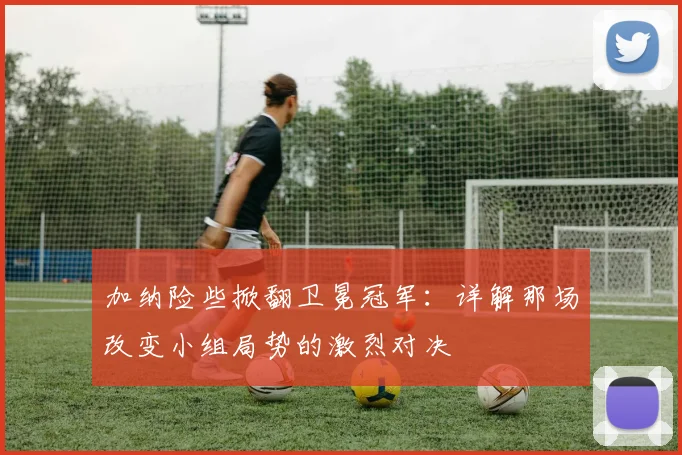 加纳险些掀翻卫冕冠军:详解那场改变小组局势的激烈对决