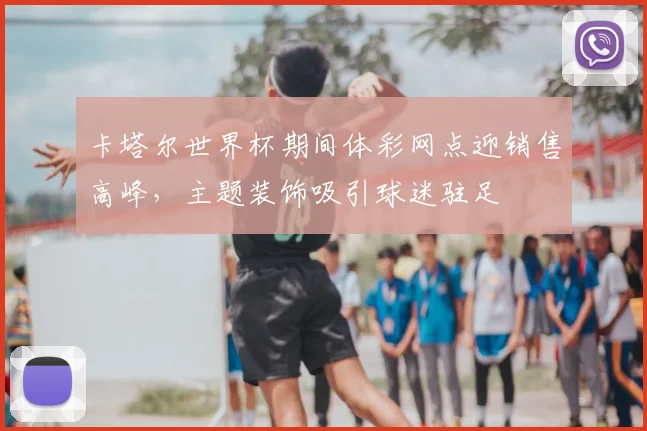 卡塔尔世界杯期间体彩网点迎销售高峰,主题装饰吸引球迷驻足