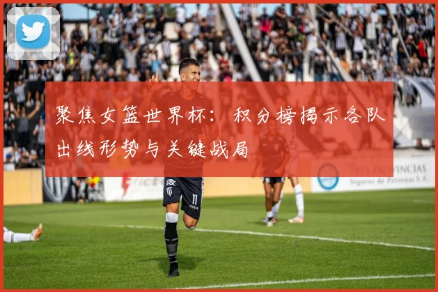 聚焦女篮世界杯：积分榜揭示各队出线形势与关键战局