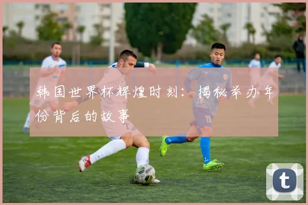 韩国世界杯辉煌时刻：揭秘举办年份背后的故事