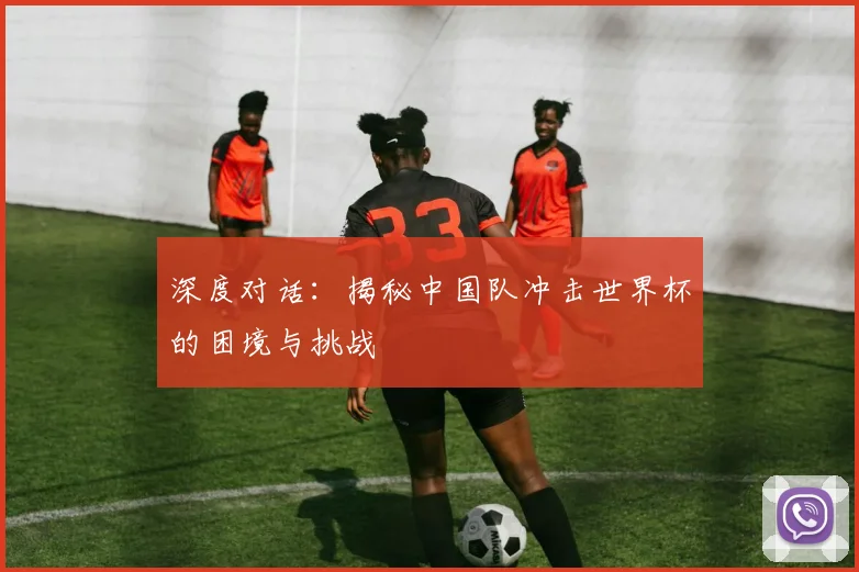 深度对话：揭秘中国队冲击世界杯的困境与挑战