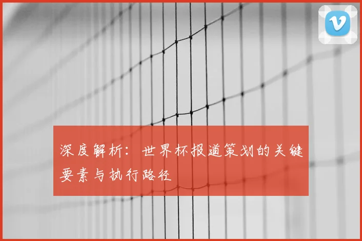深度解析：世界杯报道策划的关键要素与执行路径