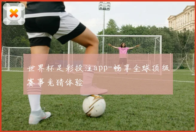 世界杯足彩投注app-畅享全球顶级赛事竞猜体验