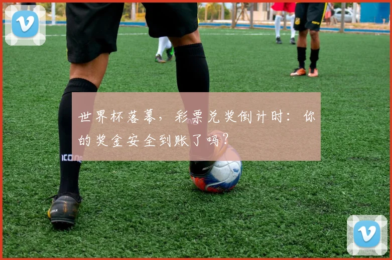 世界杯落幕,彩票兑奖倒计时:你的奖金安全到账了吗?