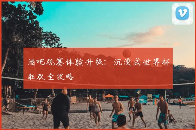 酒吧观赛体验升级:沉浸式世界杯狂欢全攻略