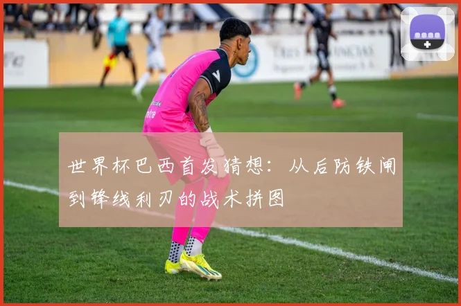 世界杯巴西首发猜想:从后防铁闸到锋线利刃的战术拼图