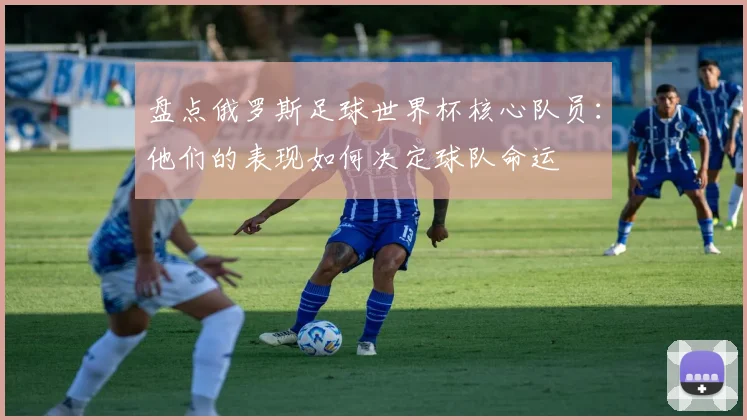 盘点俄罗斯足球世界杯核心队员：他们的表现如何决定球队命运